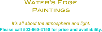 Water’s Edge 
Paintings 

It’s all about the atmosphere and light. 
Please call 503-660-3150 for price and availability.